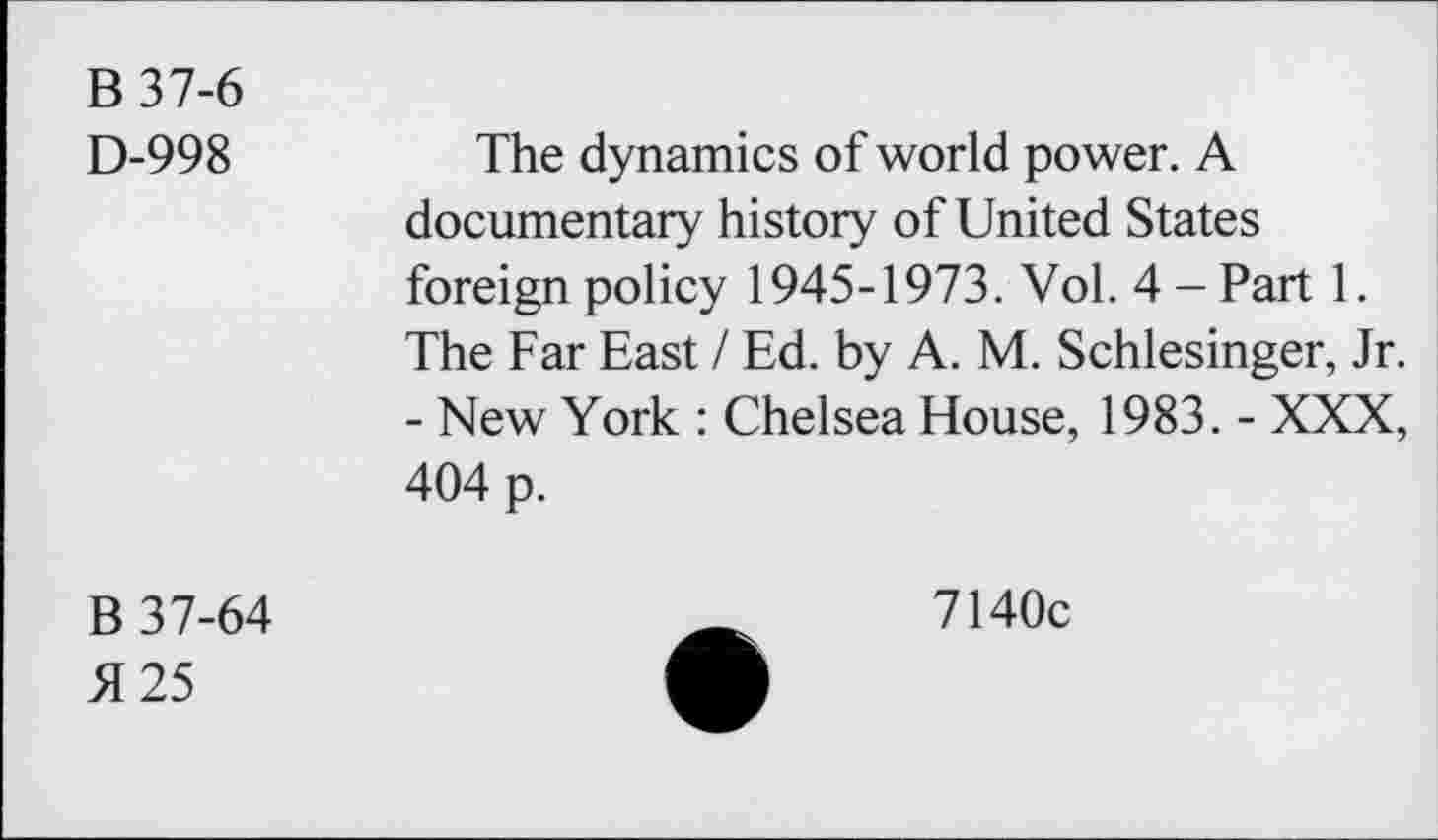 ﻿B 37-6
D-998
The dynamics of world power. A documentary history of United States foreign policy 1945-1973. Vol. 4-Part 1. The Far East / Ed. by A. M. Schlesinger, Jr. - New York : Chelsea House, 1983. - XXX, 404 p.
B 37-64
5125
7140c